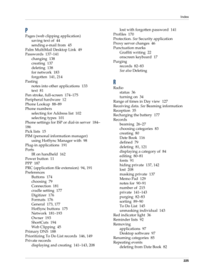 Page 235Index
225
P
Pages (web clipping application)
saving text of 44
sending e-mail from 45
Palm MultiMail Desktop Link 49
Passwords 137–141
changing 138
creating 137
deleting 138
for network 183
forgotten 141, 214
Pasting
notes into other applications 133
text 81
Pen stroke, full-screen 174–175
Peripheral hardware 12
Phone Lookup 88–89
Phone numbers
selecting for Address list 102
selecting types 101
Phone settings for ISP or dial-in server 184–
186
Pick lists 15
PIM (personal information manager)
using...