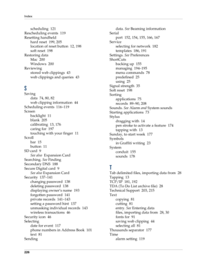 Page 236Index
226
scheduling 121
Rescheduling events 119
Resetting handheld
hard reset 199, 205
location of reset button 12, 198
soft reset 198
Restoring data
Mac 200
Windows 200
Reviewing
stored web clippings 43
web clippings and queries 43
S
Saving
data 74, 80, 82
web clipping information 44
Scheduling events 116–119
Screen
backlight 11
blank 205
calibrating 13, 176
caring for 197
touching with your finger 11
Scroll
bar 15
button 11
SD card 9
See also  Expansion Card
Searching. See Finding
Secondary DNS 188...