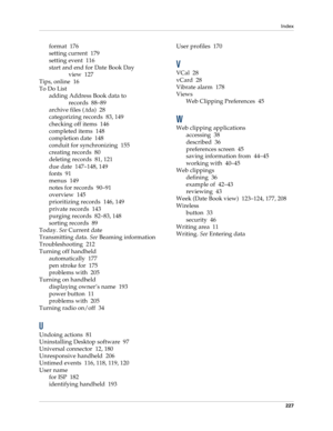 Page 237Index
227
format 176
setting current 179
setting event 116
start and end for Date Book Day 
view 127
Tips, online 16
To Do List
adding Address Book data to 
records 88–89
archive files (.tda) 28
categorizing records 83, 149
checking off items 146
completed items 148
completion date 148
conduit for synchronizing 155
creating records 80
deleting records 81, 121
due date 147–148, 149
fonts 91
menus 149
notes for records 90–91
overview 145
prioritizing records 146, 149
private records 143
purging records...