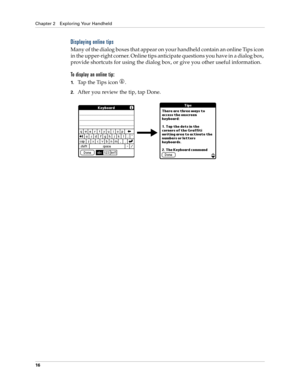 Page 26Chapter 2 Exploring Your Handheld
16
Displaying online tips
M a n y  o f  t h e  d i a l o g  b o x e s  t h a t  a p p e a r  o n  y o u r  h a n d h e l d  c o n t a i n  a n  o n l i n e  Ti p s  i c o n  
in the upper-right corner. Online tips anticipate questions you have in a dialog box, 
provide shortcuts for using the dialog box, or give you other useful information.
To display an online tip:
1.Tap the Tips icon  . 
2.After you review the tip, tap Done. 