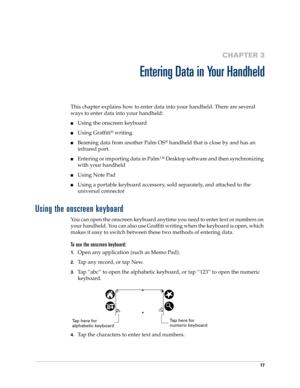 Page 2717
CHAPTER 3
Entering Data in Your Handheld
This chapter explains how to enter data into your handheld. There are several 
ways to enter data into your handheld:
Using the onscreen keyboard
Using Graffiti® writing
Beaming data from another Palm OS® handheld that is close by and has an 
infrared port. 
Entering or importing data in Palm™ Desktop software and then synchronizing 
with your handheld
Using Note Pad
Using a portable keyboard accessory, sold separately, and attached to the 
universal...