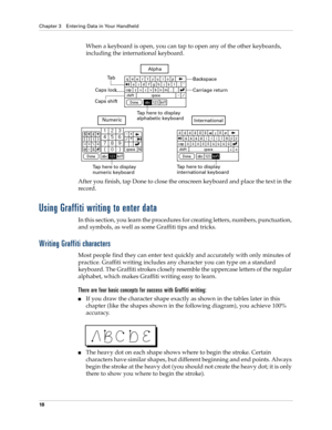 Page 28Chapter 3 Entering Data in Your Handheld
18
When a keyboard is open, you can tap to open any of the other keyboards, 
including the international keyboard.
After you finish, tap Done to close the onscreen keyboard and place the text in the 
record.
Using Graffiti writing to enter data
In this section, you learn the procedures for creating letters, numbers, punctuation, 
and symbols, as well as some Graffiti tips and tricks.
Writing Graffiti characters
Most people find they can enter text quickly and...