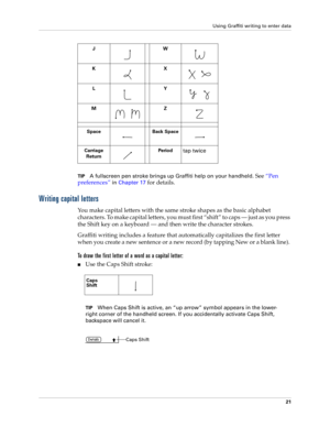 Page 31Using Graffiti writing to enter data
21
TIPA fullscreen pen stroke brings up Graffiti help on your handheld. See “Pen 
preferences”
 in Chapter 17 for details.
Writing capital letters
You make capital letters with the same stroke shapes as the basic alphabet 
characters. To make capital letters, you must first “shift” to caps — just as you press 
the Shift key on a keyboard — and then write the character strokes.
Graffiti writing includes a feature that automatically capitalizes the first letter 
when...