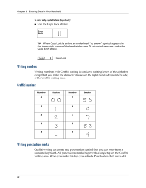 Page 32Chapter 3 Entering Data in Your Handheld
22
To enter only capital letters (Caps Lock):
Use the Caps Lock stroke:
TIPWhen Caps Lock is active, an underlined “up arrow” symbol appears in 
the lower-right corner of the handheld screen. To return to lowercase, make the 
Caps Shift stroke.
Writing numbers
Writing numbers with Graffiti writing is similar to writing letters of the alphabet, 
except that you make the character strokes on the right-hand side (numbers side) 
of the Graffiti writing area.
Graffiti...