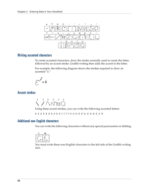 Page 34Chapter 3 Entering Data in Your Handheld
24
Writing accented characters
To create accented characters, draw the stroke normally used to create the letter, 
followed by an accent stroke. Graffiti writing then adds the accent to the letter.
For example, the following diagram shows the strokes required to draw an 
accented “e.”
Accent strokes
Using these accent strokes, you can write the following accented letters:
à  á  â  ã  ä  å  è  é  ê  ë  ì  í  î  ï  ò  ó  ô  õ  ö  ù  ú  û  ü  ÿ  ý  ñ
Additional...