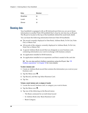 Page 36Chapter 3 Entering Data in Your Handheld
26
Beaming data
Your handheld is equipped with an IR (infrared) port that you can use to beam 
information to another Palm OS handheld that’s close by and also has an IR port. 
The IR port is located at the top of the handheld, behind the small dark shield. 
You can beam the following information between Palm OS handhelds:
The record currently displayed in Date Book, Address Book, To Do List, Note 
Pad, or Memo Pad
All records of the category currently displayed...