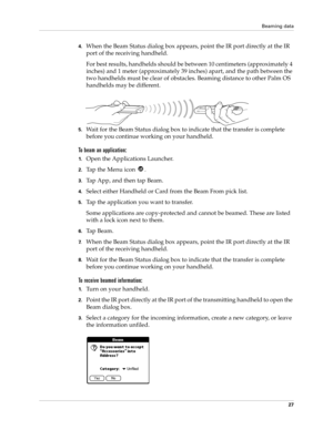 Page 37Beaming data
27
4.When the Beam Status dialog box appears, point the IR port directly at the IR 
port of the receiving handheld.
For best results, handhelds should be between 10 centimeters (approximately 4 
inches) and 1 meter (approximately 39 inches) apart, and the path between the 
two handhelds must be clear of obstacles. Beaming distance to other Palm OS 
handhelds may be different.
5.Wait for the Beam Status dialog box to indicate that the transfer is complete 
before you continue working on your...