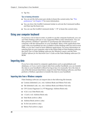 Page 38Chapter 3 Entering Data in Your Handheld
28
4.Ta p  Ye s .  
Tips on beaming information
You can set the full-screen pen stroke to beam the current entry. See “Pen 
preferences” in Chapter 17 for more information. 
You can draw the Graffiti Command stroke to activate the Command toolbar, 
and then tap the beam icon. 
You can use the Graffiti Command stroke “/ B” to beam the current entry.
Using your computer keyboard
If you have a lot of data to enter, or prefer to use the computer keyboard, you can...