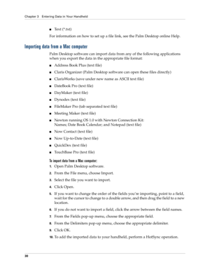 Page 40Chapter 3 Entering Data in Your Handheld
30
Text (*.txt)
For information on how to set up a file link, see the Palm Desktop online Help.
Importing data from a Mac computer
Palm Desktop software can import data from any of the following applications 
when you export the data in the appropriate file format: 
Address Book Plus (text file)
Claris Organizer (Palm Desktop software can open these files directly)
ClarisWorks (save under new name as ASCII text file)
DateBook Pro (text file)
DayMaker (text...