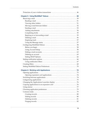 Page 5Contents
iii
Protection of your wireless transactions   . . . . . . . . . . . . . . . . . . . . . . . . . . . . . . .  46
Chapter 5: Using MultiMail
® Deluxe  . . . . . . . . . . . . . . . . . . . . . . . . . . . . . . .  49
Receiving e-mail   . . . . . . . . . . . . . . . . . . . . . . . . . . . . . . . . . . . . . . . . . . . . . . . . . . .  50
Reading e-mail   . . . . . . . . . . . . . . . . . . . . . . . . . . . . . . . . . . . . . . . . . . . . . . . . . .  51
Viewing other folders   . . . . . . ....