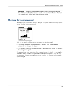 Page 45Monitoring the transmission signal
35
IMPORTANTTurning off the handheld does not turn off the radio. When the 
handheld is turned off, the radio can remain on to receive notification of e-mail. 
The indicator light shows radio and notification status. 
Monitoring the transmission signal
When the radio is turned on, a signal strength bar graph and text message appear 
on the Wireless Preferences screen. 
Both the bar graph and the number represent the signal strength:
The graph represents signal strength...