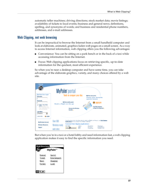 Page 47What is Web Clipping?
37
automatic teller machines; driving directions; stock market data; movie listings; 
availability of tickets to local events; business and general news; definitions, 
spelling, and synonyms of words; and business and residential phone numbers, 
addresses, and e-mail addresses.
Web Clipping, not web browsing
It can be impractical to browse the Internet from a small handheld computer and 
look at elaborate, animated, graphics-laden web pages on a small screen. As a way 
to access...