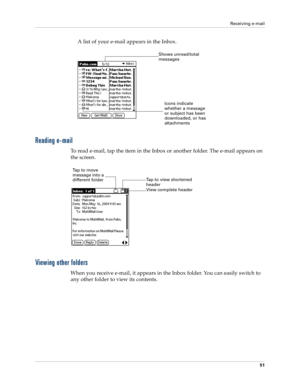 Page 61Receiving e-mail
51
A list of your e-mail appears in the Inbox. 
Reading e-mail
To read e-mail, tap the item in the Inbox or another folder. The e-mail appears on 
the screen.
Viewing other folders
When you receive e-mail, it appears in the Inbox folder. You can easily switch to 
any other folder to view its contents.
Shows unread/total 
messages
Icons indicate
whether a message 
or subject has been 
downloaded, or has 
attachments
View complete header  Tap to view shortened 
header
Tap to move 
message...