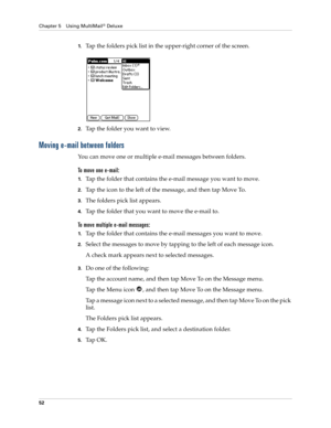 Page 62Chapter 5 Using MultiMail® Deluxe
52
1.Tap the folders pick list in the upper-right corner of the screen.
2.Tap the folder you want to view.
Moving e-mail between folders
You can move one or multiple e-mail messages between folders. 
To move one e-mail:
1.Tap the folder that contains the e-mail message you want to move.
2.Tap the icon to the left of the message, and then tap Move To.
3.The folders pick list appears. 
4.Tap the folder that you want to move the e-mail to.
To move multiple e-mail messages:...