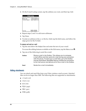 Page 64Chapter 5 Using MultiMail® Deluxe
54
3.On the E-mail Lookup screen, tap the address you want, and then tap Add.
4.Repeat steps 2 and 3 to add more addresses.
5.Ta p  D o n e .
6.To enter an address in the cc: or the bcc: field, tap the field name, and follow the 
steps given for the To field.
To compose and send an e-mail:
1.Tap the area below the Subject line and enter the text of your e-mail. 
To access the editing features available on the Edit menu, tap the Menu icon  . 
2.Tap one of the following to...