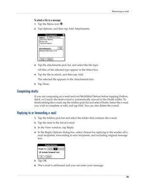 Page 65Receiving e-mail
55
To attach a file to a message:
1.Ta p  t h e  M e n u  i c o n   .
2.Tap Options, and then tap Add Attachments.
3.Tap the attachments pick list, and select the file type.
All files of the selected type appear in the Select box.
4.Tap the file to attach, and then tap Add.
The selected file appears in the Attachments box.
5.Ta p  D o n e .
Completing drafts
If you are composing an e-mail and exit MultiMail Deluxe before tapping Outbox, 
Send, or Cancel, the draft e-mail is automatically...