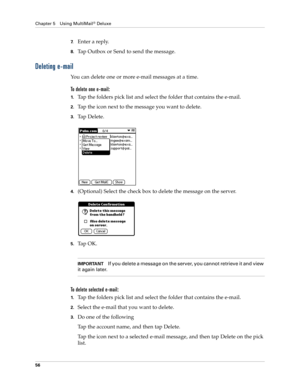 Page 66Chapter 5 Using MultiMail® Deluxe
56
7.Enter a reply.
8.Tap Outbox or Send to send the message. 
Deleting e-mail
You can delete one or more e-mail messages at a time.
To delete one e-mail:
1.Tap the folders pick list and select the folder that contains the e-mail.
2.Tap the icon next to the message you want to delete.
3.Ta p  D e l e t e .
4.(Optional) Select the check box to delete the message on the server.
5.Ta p  O K .
IMPORTANTIf you delete a message on the server, you cannot retrieve it and view...