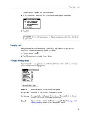 Page 67Receiving e-mail
57
Tap the Menu icon  , and then tap Delete.
4.(Optional) Select the check box to delete the message on the server.
5.Ta p  O K .
IMPORTANTIf you delete a message on the server, you cannot retrieve it and view 
it again later.
Emptying trash
Deleted e-mail accumulates in the Trash folder and takes up space on your 
handheld. To increase memory, do the following:
1.Ta p  t h e  M e n u  i c o n   .
2.Tap Message, and then tap Empty Trash.
Using the Message menu
You can use the Message...