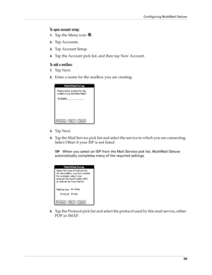 Page 69Configuring MultiMail Deluxe
59
To open account setup:
1.Ta p  t h e  M e n u  i c o n   .
2.Tap Accounts.
3.Tap Account Setup.
4.Tap the Account pick list, and then tap New Account.
To add a mailbox:
1.Ta p  N e x t .
2.Enter a name for the mailbox you are creating.
3.Ta p  N e x t .
4.Tap the Mail Service pick list and select the service to which you are connecting. 
Select Other if your ISP is not listed.
TIPWhen you select an ISP from the Mail Service pick list, MultiMail Deluxe 
automatically...