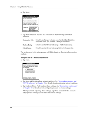 Page 70Chapter 5 Using MultiMail® Deluxe
60
6.Ta p  N e x t .
7.Tap the Connection pick list and select one of the following connection 
methods:
The next screens in the setup process will differ based on the selected connection 
method.
To complete setup for a Modem/Dialup connection:
1.Ta p  N e x t .  
2.Tap Network Prefs to adjust network settings. See “Network preferences and 
TCP/IP software” in Chapter 17 for details about configuring network settings.
3.Tap Modem/Phone Prefs to adjust these settings....