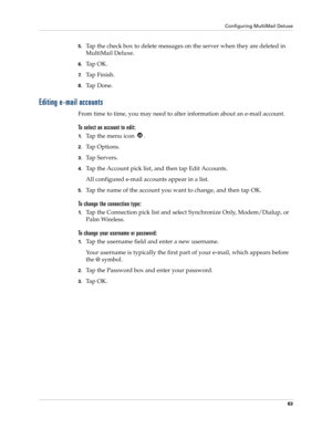 Page 73Configuring MultiMail Deluxe
63
5.Tap the check box to delete messages on the server when they are deleted in 
MultiMail Deluxe.
6.Ta p  O K .
7.Ta p  F i n i s h .
8.Ta p  D o n e .
Editing e-mail accounts
From time to time, you may need to alter information about an e-mail account.
To select an account to edit:
1.Ta p  t h e  m e n u  i c o n   .
2.Ta p  O p t i o n s .
3.Ta p  S e r v e r s .
4.Tap the Account pick list, and then tap Edit Accounts.
All configured e-mail accounts appear in a list....