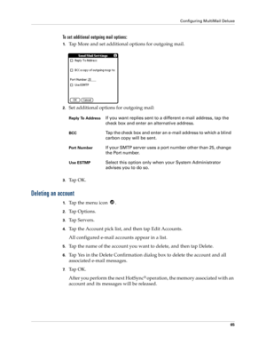 Page 75Configuring MultiMail Deluxe
65
To set additional outgoing mail options:
1.Tap More and set additional options for outgoing mail.
2.Set additional options for outgoing mail:
3.Ta p  O K .
Deleting an account
1.Ta p  t h e  m e n u  i c o n   .
2.Ta p  O p t i o n s .
3.Ta p  S e r v e r s .
4.Tap the Account pick list, and then tap Edit Accounts.
All configured e-mail accounts appear in a list.
5.Tap the name of the account you want to delete, and then tap Delete.
6.Tap Yes in the Delete Confirmation...