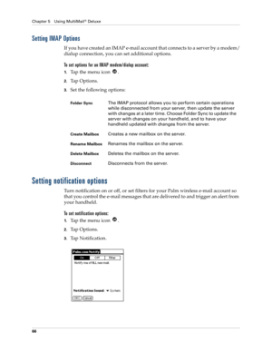 Page 76Chapter 5 Using MultiMail® Deluxe
66
Setting IMAP Options
If you have created an IMAP e-mail account that connects to a server by a modem/
dialup connection, you can set additional options. 
To set options for an IMAP modem/dialup account:
1.Ta p  t h e  m e n u  i c o n   .
2.Ta p  O p t i o n s .
3.Set the following options:
Setting notification options
Turn notification on or off, or set filters for your Palm wireless e-mail account so 
that you control the e-mail messages that are delivered to and...