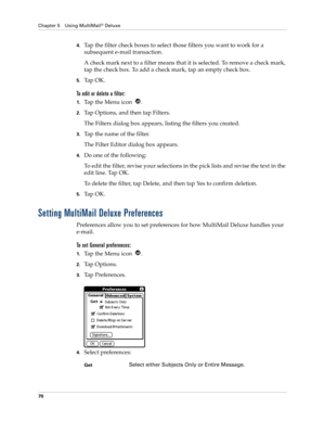 Page 80Chapter 5 Using MultiMail® Deluxe
70
4.Tap the filter check boxes to select those filters you want to work for a 
subsequent e-mail transaction.
A check mark next to a filter means that it is selected. To remove a check mark, 
tap the check box. To add a check mark, tap an empty check box.
5.Ta p  O K .
To edit or delete a filter:
1.Ta p  t h e  M e n u  i c o n   .
2.Tap Options, and then tap Filters.
The Filters dialog box appears, listing the filters you created.
3.Tap the name of the filter.
The...