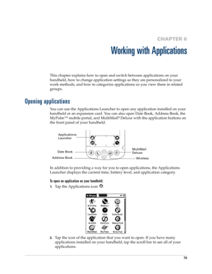 Page 8373
CHAPTER 6
Working with Applications
This chapter explains how to open and switch between applications on your 
handheld, how to change application settings so they are personalized to your 
work methods, and how to categorize applications so you view them in related 
groups.
Opening applications
You can use the Applications Launcher to open any application installed on your 
handheld or an expansion card. You can also open Date Book, Address Book, the 
MyPalm™ mobile portal, and MultiMail
® Deluxe...