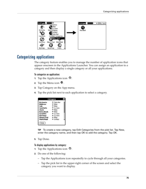 Page 85Categorizing applications
75
Categorizing applications
The category feature enables you to manage the number of application icons that 
appear onscreen in the Applications Launcher. You can assign an application to a 
category and then display a single category or all your applications. 
To categorize an application: 
1.Tap the Applications icon  . 
2.Tap the Menu icon  . 
3.Tap Category on the App menu.
4.Tap the pick list next to each application to select a category.
TIPTo create a new category, tap...