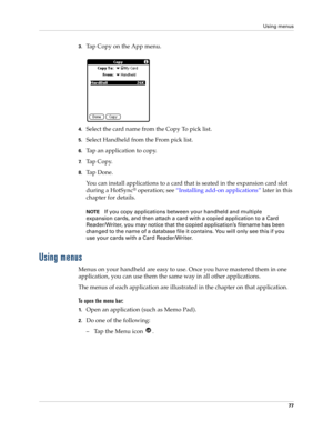 Page 87Using menus
77
3.Tap Copy on the App menu.
4.Select the card name from the Copy To pick list.
5.Select Handheld from the From pick list.
6.Tap an application to copy.
7.Tap Copy.
8.Ta p  D o n e .
You can install applications to a card that is seated in the expansion card slot 
during a HotSync
® operation; see “Installing add-on applications” later in this 
chapter for details. 
NOTEIf you copy applications between your handheld and multiple 
expansion cards, and then attach a card with a copied...