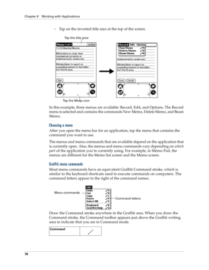 Page 88Chapter 6 Working with Applications
78
–Tap on the inverted title area at the top of the screen.
In this example, three menus are available: Record, Edit, and Options. The Record 
menu is selected and contains the commands New Memo, Delete Memo, and Beam 
Memo.
Choosing a menu
After you open the menu bar for an application, tap the menu that contains the 
command you want to use.
The menus and menu commands that are available depend on the application that 
is currently open. Also, the menus and menu...