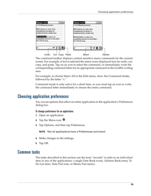 Page 89Choosing application preferences
79
The command toolbar displays context sensitive menu commands for the current 
screen. For example, if text is selected the menu icons displayed may be undo, cut, 
copy, and paste. Tap on an icon to select the command, or immediately write the 
corresponding command letter for an appropriate command in the Graffiti writing 
area.
For example, to choose Select All in the Edit menu, draw the Command stroke, 
followed by the letter “s.”
Command mode is only active for a...