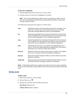 Page 91Common tasks
81
To select text in an application:
1.Tap the beginning of the text that you want to select.
2.Drag the stylus over the text to highlight it (in black). 
NOTEYou can also double tap to select a word, or triple tap to select a line of 
text. You can also drag across the text to select additional words, or drag down 
to select a group of lines.
The following commands may appear in an Edit menu:
NOTEIn Note Pad, the Edit menu appears only when the title of a note is selected. 
To edit a note...