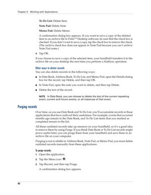 Page 92Chapter 6 Working with Applications
82
To  D o  L i s t : Delete Item
Note Pad: Delete Note
Memo Pad: Delete Memo
A confirmation dialog box appears. If you want to save a copy of the deleted 
item to an archive file in Palm™ Desktop software, be sure that the check box is 
checked. If you don’t want to save a copy, tap the check box to remove the check. 
(The archive check box does not appear in Note Pad because you can’t archive 
Note Pad notes.)
4.Ta p  O K .
If you choose to save a copy of the...