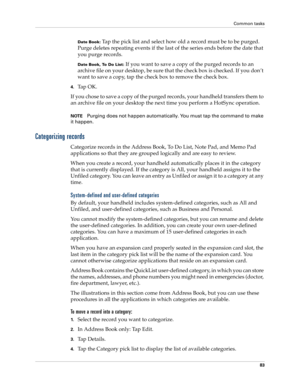 Page 93Common tasks
83
Date Book: Tap the pick list and select how old a record must be to be purged. 
Purge deletes repeating events if the last of the series ends before the date that 
you purge records.
Date Book, To Do List: If you want to save a copy of the purged records to an 
archive file on your desktop, be sure that the check box is checked. If you don’t 
want to save a copy, tap the check box to remove the check box.
4.Ta p  O K .
If you chose to save a copy of the purged records, your handheld...