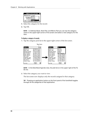 Page 94Chapter 6 Working with Applications
84
5.Select the category for the record.
6.Ta p  O K .
NOTEIn Address Book, Note Pad, and Memo Pad you can tap the category 
name in the upper-right corner of the screen and select a new category for the 
item.
To display a category of records:
1.Tap the category pick list in the upper-right corner of the list screen.
NOTEIn the Date Book Agenda view, the pick list is in the upper right of the To 
Do list. 
2.Select the category you want to view.
The list screen now...
