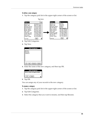 Page 95Common tasks
85
To define a new category:
1.Tap the category pick list in the upper-right corner of the screen or list.
2.Tap Edit Categories. 
3.Ta p  N e w.
4.Enter the name of the new category, and then tap OK.
5.Ta p  O K .
You can assign any of your records to the new category.
To rename a category:
1.Tap the category pick list in the upper-right corner of the screen or list.
2.Tap Edit Categories. 
3.Select the category that you want to rename, and then tap Rename.
Ta p  h e r e 