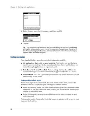 Page 96Chapter 6 Working with Applications
86
4.Enter the new name for the category, and then tap OK.
5.Ta p  O K .
TIPYou can group the records in two or more categories into one category by 
giving the categories the same name. For example, if you change the name of 
the Personal category to Business, all records formerly in the Personal category 
appear in the Business category.
Finding information
Your handheld offers several ways to find information quickly:
All applications that reside on your handheld:...