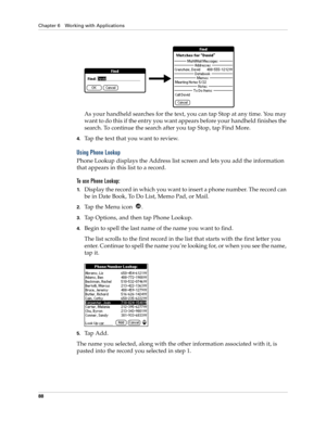 Page 98Chapter 6 Working with Applications
88
As your handheld searches for the text, you can tap Stop at any time. You may 
want to do this if the entry you want appears before your handheld finishes the 
search. To continue the search after you tap Stop, tap Find More.
4.Tap the text that you want to review.
Using Phone Lookup
Phone Lookup displays the Address list screen and lets you add the information 
that appears in this list to a record.
To use Phone Lookup:
1.Display the record in which you want to...