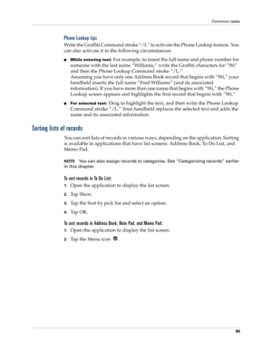 Page 99Common tasks
89
Phone Lookup tips
Write the Graffiti Command stroke “/L” to activate the Phone Lookup feature. You 
can also activate it in the following circumstances:
While entering text: For example, to insert the full name and phone number for 
someone with the last name “Williams,” write the Graffiti characters for “Wi” 
and then the Phone Lookup Command stroke “/L.”
Assuming you have only one Address Book record that begins with “Wi,” your 
handheld inserts the full name “Fred Williams” (and its...