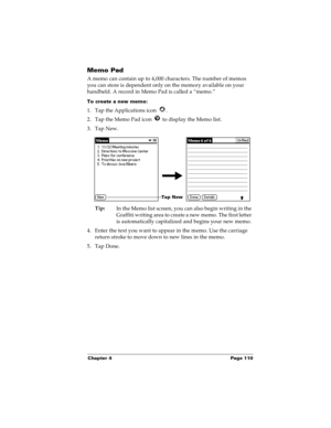 Page 116Chapter 4 Page 110
Memo Pad
A memo can contain up to 4,000 characters. The number of memos 
you can store is dependent only on the memory available on your 
handheld. A record in Memo Pad is called a “memo.” 
To create a new memo:
1. Tap the Applications icon  . 
2. Tap the Memo Pad icon   to display the Memo list.
3. Tap New.
Tip:
In the Memo list screen, you can also begin writing in the 
Graffiti writing area to create a new memo. The first letter 
is automatically capitalized and begins your new...