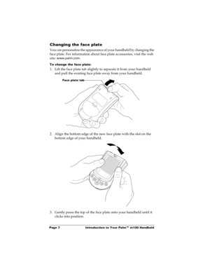 Page 13Page 7  Introduction to Your Palm™ m100 Handheld
Changing the face plate
You can personalize the appearance of your handheld by changing the 
face plate. For information about face plate accessories, visit the web 
site: 
www.palm.com. 
To change the face plate:
1. Lift the face plate tab slightly to separate it from your handheld 
and pull the existing face plate away from your handheld.
2. Align the bottom edge of the new face plate with the slot on the 
bottom edge of your handheld.
3. Gently press...