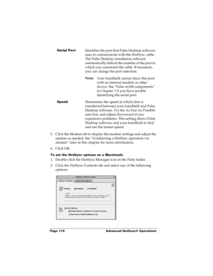 Page 125Page 119  Advanced HotSync® Operations
5. Click the Modem tab to display the modem settings and adjust the 
options as needed. See “Conducting a HotSync operation via 
modem” later in this chapter for more information.
6. Click OK.
To set the HotSync options on a Macintosh:
1. Double-click the HotSync Manager icon in the Palm folder.
2. Click the HotSync Controls tab and select any of the following 
options:
Serial PortIdentifies the port that Palm Desktop software 
uses to communicate with the HotSync...