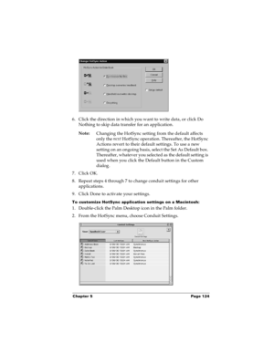 Page 130Chapter 5 Page 124
6. Click the direction in which you want to write data, or click Do 
Nothing to skip data transfer for an application.
Note:
Changing the HotSync setting from the default affects 
only the next
 HotSync operation. Thereafter, the HotSync 
Actions revert to their default settings. To use a new 
setting on an ongoing basis, select the Set As Default box. 
Thereafter, whatever you selected as the default setting is 
used when you click the Default button in the Custom 
dialog.
7. Click...