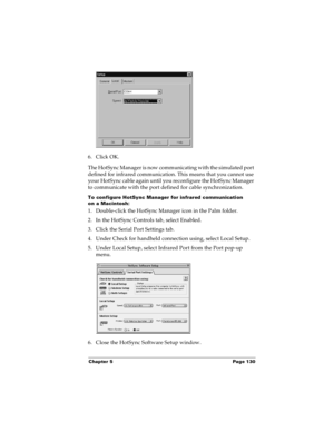 Page 136Chapter 5 Page 130
6. Click OK.
The HotSync Manager is now communicating with the simulated port 
defined for infrared communication. This means that you cannot use 
your HotSync cable again until you reconfigure the HotSync Manager 
to communicate with the port defined for cable synchronization.
To configure HotSync Manager for infrared communication 
on a Macintosh:
1. Double-click the HotSync Manager icon in the Palm folder.
2. In the HotSync Controls tab, select Enabled.
3. Click the Serial Port...