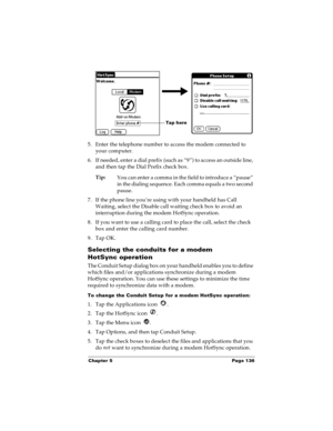 Page 142Chapter 5 Page 136
5. Enter the telephone number to access the modem connected to 
your computer.
6. If needed, enter a dial prefix (such as “9”) to access an outside line, 
and then tap the Dial Prefix check box.
Tip:
You can enter a comma in the field to introduce a “pause” 
in the dialing sequence. Each comma equals a two second 
pause.
7. If the phone line you’re using with your handheld has Call 
Waiting, select the Disable call waiting check box to avoid an 
interruption during the modem HotSync...