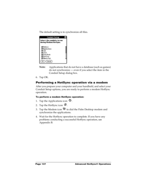 Page 143Page 137  Advanced HotSync® Operations
The default setting is to synchronize all files. 
Note:
Applications that do not have a database (such as games) 
do not synchronize — even if you select the item in the 
Conduit Setup dialog box. 
6. Tap OK.
Performing a HotSync operation via a modem
After you prepare your computer and your handheld, and select your 
Conduit Setup options, you are ready to perform a modem HotSync 
operation.
To perform a modem HotSync operation:
1. Tap the Applications icon  . 
2....