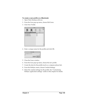 Page 146Chapter 5 Page 140
To create a user profile on a Macintosh:
1. Open Palm Desktop software.
2. From the User pop-up menu, choose Edit Users.
3. Click New Profile.
4. Enter a unique name for the profile and click OK.
5. Close the Users window.
6. From the User pop-up menu, choose the new profile.
7. Create the data for the profile (such as a company phone list).
8. From the HotSync menu, choose Conduit Settings.
9. Select the conduit settings for the profile. See “Customizing 
HotSync application settings”...