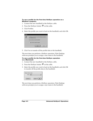 Page 147Page 141  Advanced HotSync® Operations
To use a profile for the first-time HotSync operation on a 
Windows computer:
1. Connect the new handheld to the HotSync cable.
2. Press the HotSync button   on the cable.
3. Click Profiles.
4. Select the profile you want to load on the handheld, and click OK.
5. Click Yes to transfer all the profile data to the handheld.
The next time you perform a HotSync operation, Palm Desktop 
software prompts you to assign a user name to the handheld.
To use a profile for the...